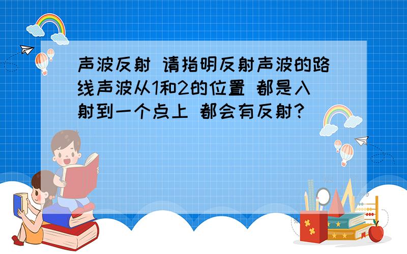 声波反射 请指明反射声波的路线声波从1和2的位置 都是入射到一个点上 都会有反射？