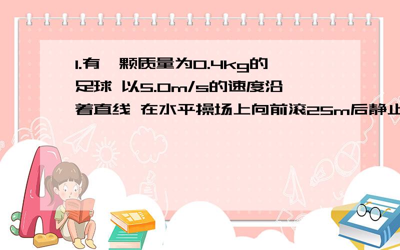 1.有一颗质量为0.4kg的足球 以5.0m/s的速度沿着直线 在水平操场上向前滚25m后静止 试求该足球在滚动过程中受到的阻力大小?2.某绳子所能承受的最大拉力为300N 用它把质量为20kg静止于地面的物