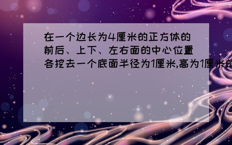 在一个边长为4厘米的正方体的前后、上下、左右面的中心位置各挖去一个底面半径为1厘米,高为1厘米的圆柱,注意：是圆柱体!求挖去后的物体的表面积?注意注意!是中心位置,前后、上下、左