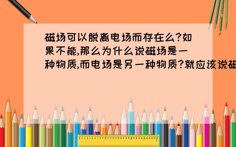 磁场可以脱离电场而存在么?如果不能,那么为什么说磁场是一种物质,而电场是另一种物质?就应该说磁场和电场是同一种物质.如果能,那么为什么说变化的电场产生磁场?要是电场不变化（如静