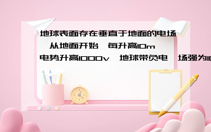 地球表面存在垂直于地面的电场,从地面开始,每升高10m,电势升高1000v,地球带负电,场强为100如果把地球看做电荷分布均匀的球体,那么地球带的电荷量是多少地球半径是6.4+10^6m我和你一样。可