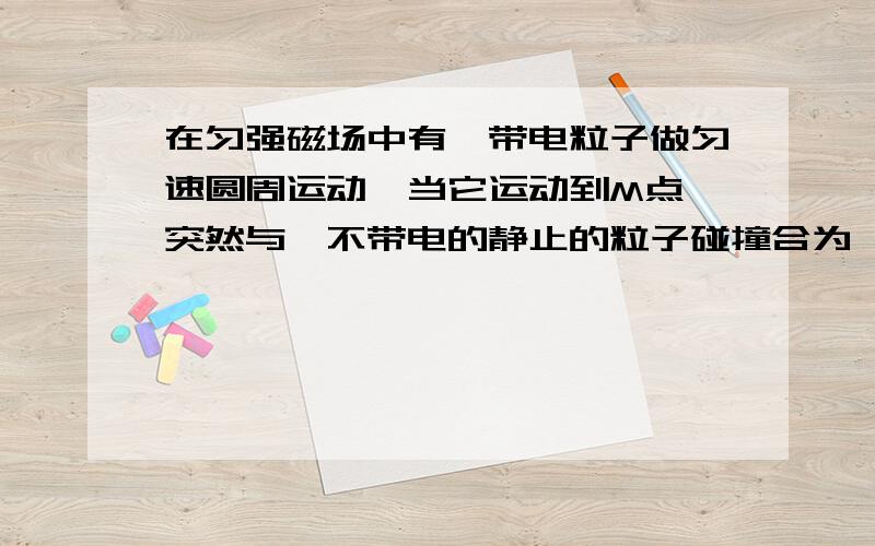 在匀强磁场中有一带电粒子做匀速圆周运动,当它运动到M点,突然与一不带电的静止的粒子碰撞合为一体,答案上说运动轨迹不变.根据r=mv/qB,虽然它的电荷量q不变,但它与粒子合为一体后质量不