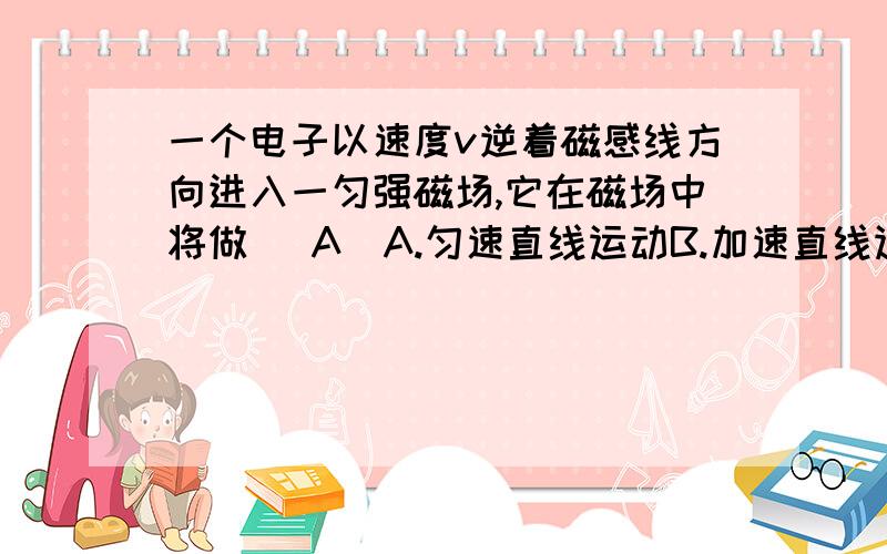 一个电子以速度v逆着磁感线方向进入一匀强磁场,它在磁场中将做( A)A.匀速直线运动B.加速直线运动C,减速直线运动D,匀速圆周运动