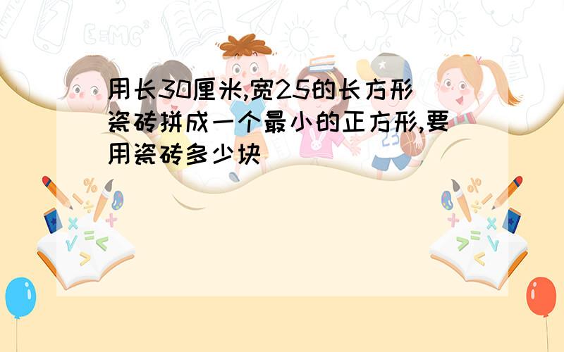 用长30厘米,宽25的长方形瓷砖拼成一个最小的正方形,要用瓷砖多少块