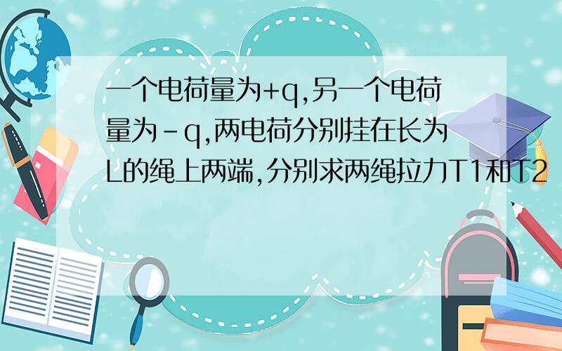 一个电荷量为+q,另一个电荷量为-q,两电荷分别挂在长为L的绳上两端,分别求两绳拉力T1和T2