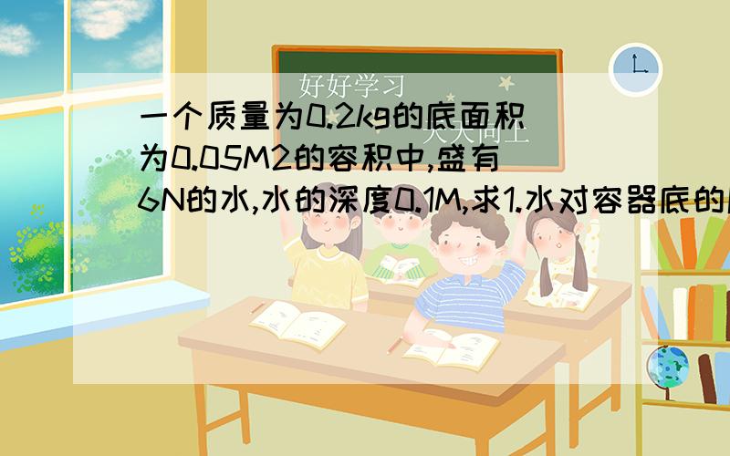 一个质量为0.2kg的底面积为0.05M2的容积中,盛有6N的水,水的深度0.1M,求1.水对容器底的压力和压强2.容器放在水平桌面的时,容器对桌面的压力和压强