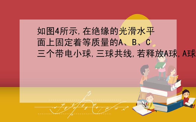 如图4所示,在绝缘的光滑水平面上固定着等质量的A、B、C三个带电小球,三球共线,若释放A球,A球初始加速度为-1m/s2（选水平向右为正方向）,若释放C球,其初始加速度为3m/s2,则释放B球,其初始加