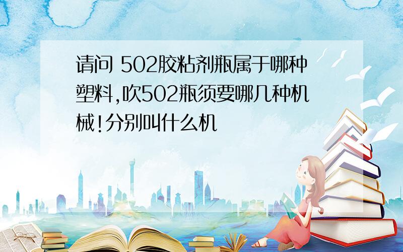 请问 502胶粘剂瓶属于哪种塑料,吹502瓶须要哪几种机械!分别叫什么机