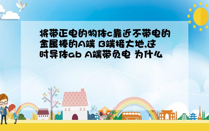 将带正电的物体c靠近不带电的金属棒的A端 B端接大地,这时导体ab A端带负电 为什么