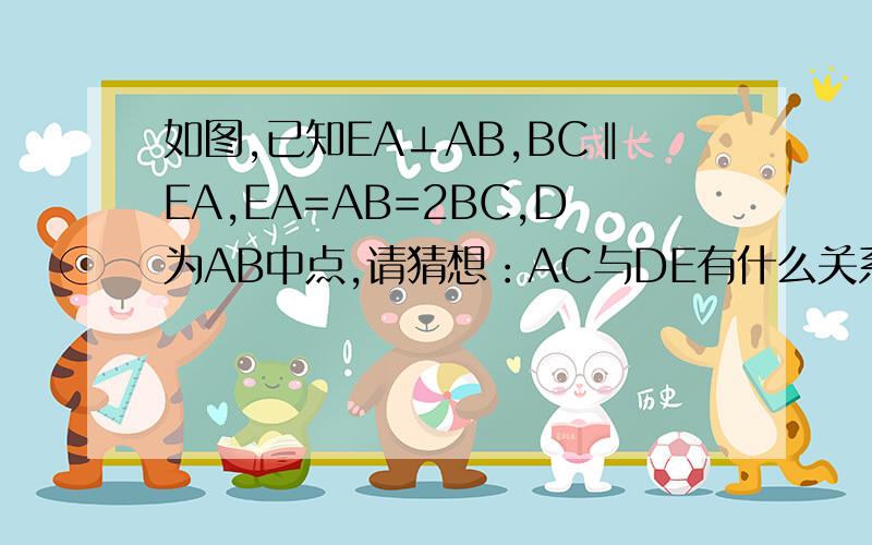 如图,已知EA⊥AB,BC‖EA,EA=AB=2BC,D为AB中点,请猜想：AC与DE有什么关系?（大小位置关系）,你能说明你猜想的正确性嘛?图回答简短点行吗？