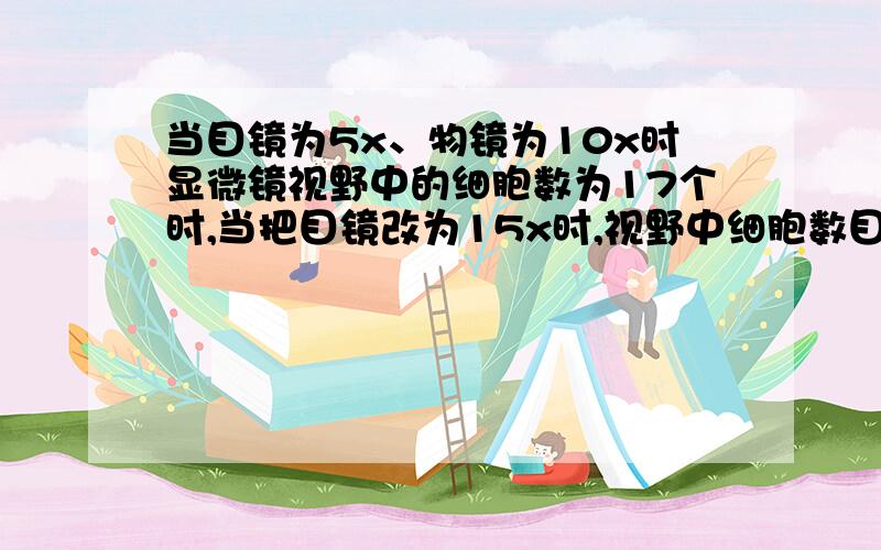 当目镜为5x、物镜为10x时显微镜视野中的细胞数为17个时,当把目镜改为15x时,视野中细胞数目应变为多少?快````````