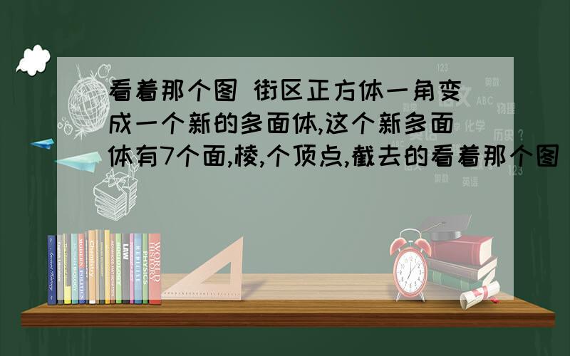 看着那个图 街区正方体一角变成一个新的多面体,这个新多面体有7个面,棱,个顶点,截去的看着那个图   街区正方体一角变成一个新的多面体,这个新多面体有7个面,棱,个顶点,截去的几何体有?