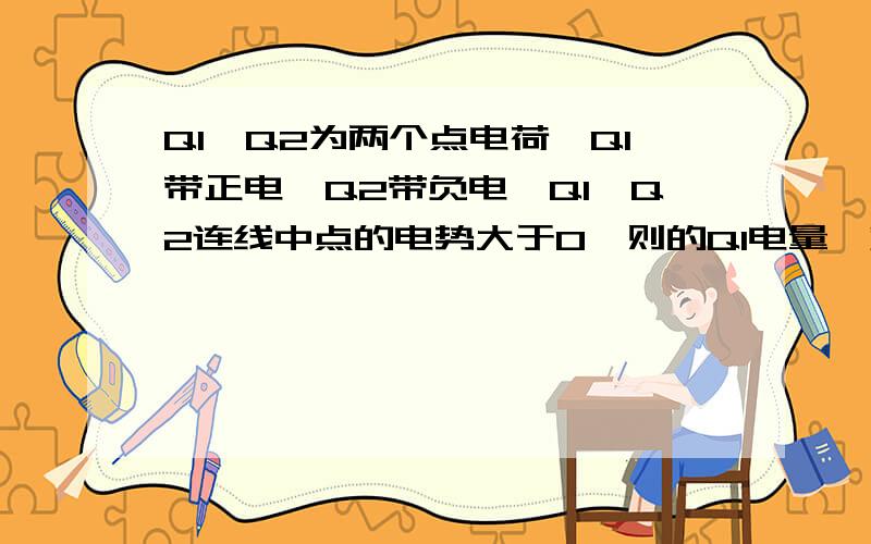 Q1、Q2为两个点电荷,Q1带正电,Q2带负电,Q1、Q2连线中点的电势大于0,则的Q1电量一定大于Q2的电量,为什请说明一下原因,谢谢 是因为U=kQ/r吗?这个问题我已经知道怎么解释，如果想知道可以问我（