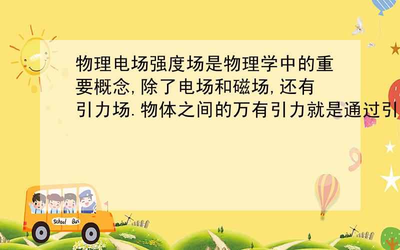 物理电场强度场是物理学中的重要概念,除了电场和磁场,还有引力场.物体之间的万有引力就是通过引力场发生作用的,地球附近的引力场叫做重力场.仿照电场强度的定义,你认为应该怎样定义