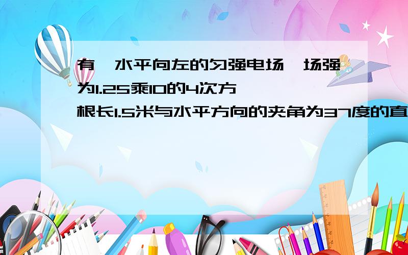 有一水平向左的匀强电场,场强为1.25乘10的4次方,一根长1.5米与水平方向的夹角为37度的直干MN固定在...有一水平向左的匀强电场,场强为1.25乘10的4次方,一根长1.5米与水平方向的夹角为37度的直