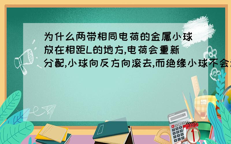 为什么两带相同电荷的金属小球放在相距L的地方,电荷会重新分配,小球向反方向滚去,而绝缘小球不会动?能请说明一下金属小球的电荷是怎样从新分布,为什么会这样分布的么?