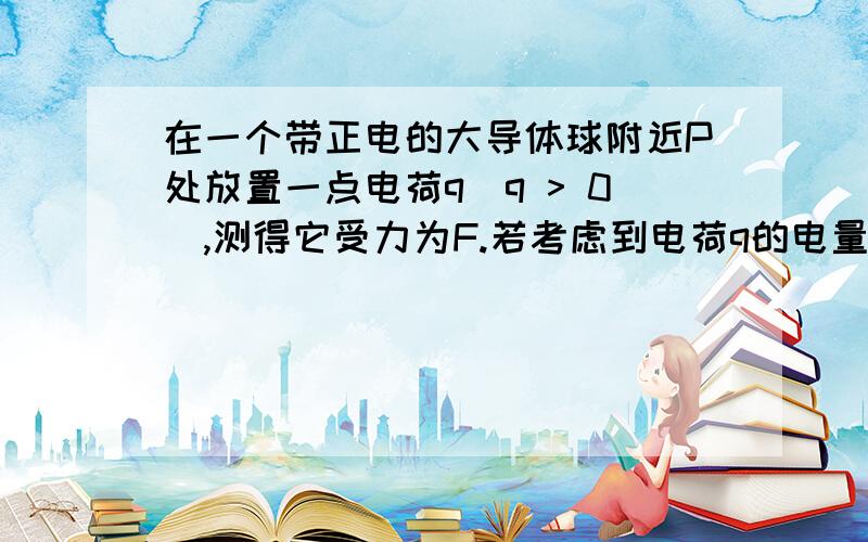 在一个带正电的大导体球附近P处放置一点电荷q（q > 0）,测得它受力为F.若考虑到电荷q的电量不是足够小由E=F/q 得出的电场强度值比原来P点的场强大还是小?若大导体球带负电,情况又如何?