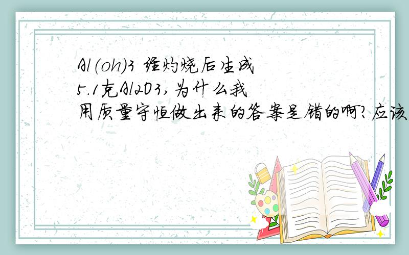 Al（oh）3 经灼烧后生成5.1克Al2O3,为什么我用质量守恒做出来的答案是错的啊?应该怎么用质量守恒做?