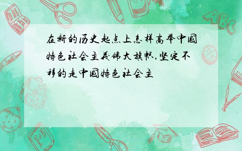 在新的历史起点上怎样高举中国特色社会主义伟大旗帜,坚定不移的走中国特色社会主