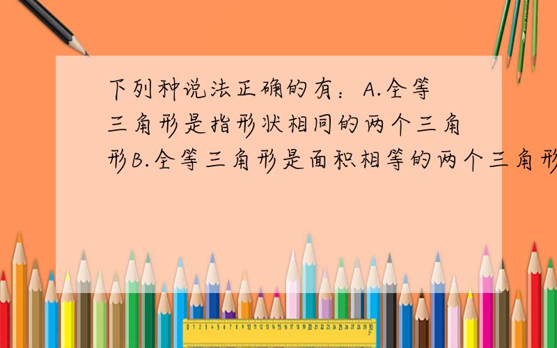 下列种说法正确的有：A.全等三角形是指形状相同的两个三角形B.全等三角形是面积相等的两个三角形C.全等三角形的面积、周长分别相等D.长方形都全等请问正确答案是不是“C”