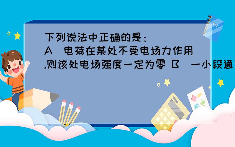 下列说法中正确的是：（ ） A．电荷在某处不受电场力作用,则该处电场强度一定为零 B．一小段通电导体在某下列说法中正确的是：（ ）A．电荷在某处不受电场力作用，则该处电场强度一