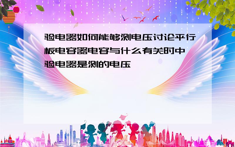 验电器如何能够测电压讨论平行板电容器电容与什么有关时中,验电器是测的电压,