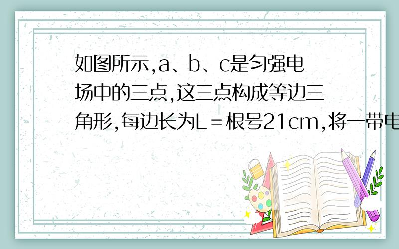 如图所示,a、b、c是匀强电场中的三点,这三点构成等边三角形,每边长为L＝根号21cm,将一带电量q＝－2×10－6 C的电荷从a点移到b点,电场力做功W1＝－1.2×10－5 J；若将同一点电荷从a点移到c点,电