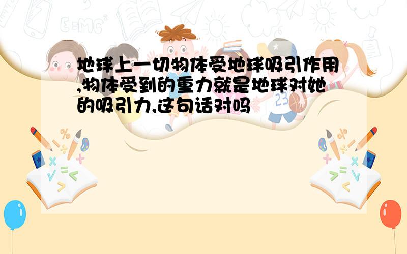 地球上一切物体受地球吸引作用,物体受到的重力就是地球对她的吸引力,这句话对吗