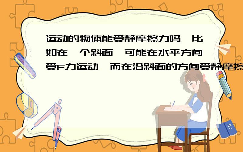 运动的物体能受静摩擦力吗,比如在一个斜面,可能在水平方向受F力运动,而在沿斜面的方向受静摩擦力而...运动的物体能受静摩擦力吗,比如在一个斜面,可能在水平方向受F力运动,而在沿斜面