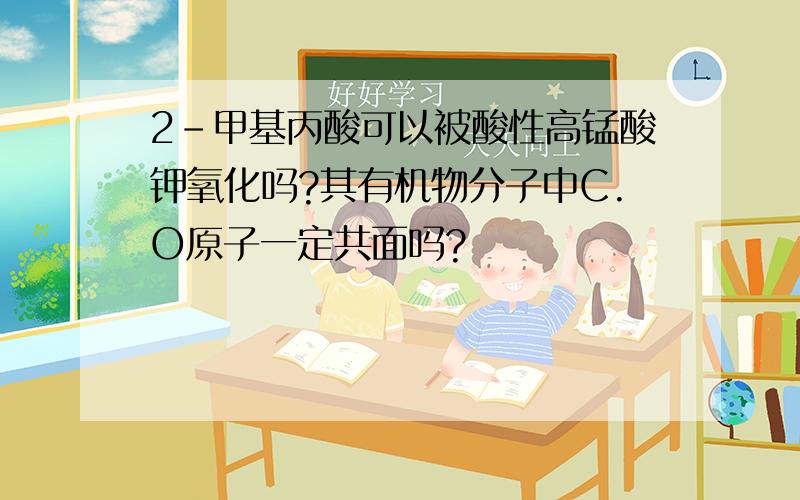 2-甲基丙酸可以被酸性高锰酸钾氧化吗?其有机物分子中C.O原子一定共面吗?