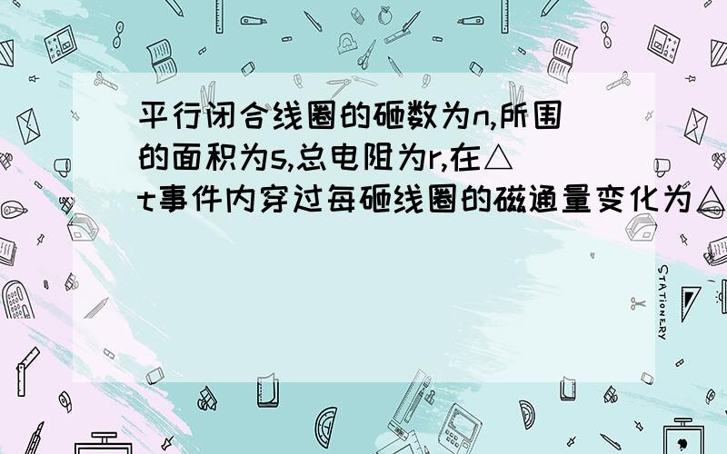 平行闭合线圈的砸数为n,所围的面积为s,总电阻为r,在△t事件内穿过每砸线圈的磁通量变化为△φ,则通...平行闭合线圈的砸数为n,所围的面积为s,总电阻为r,在△t事件内穿过每砸线圈的磁通量