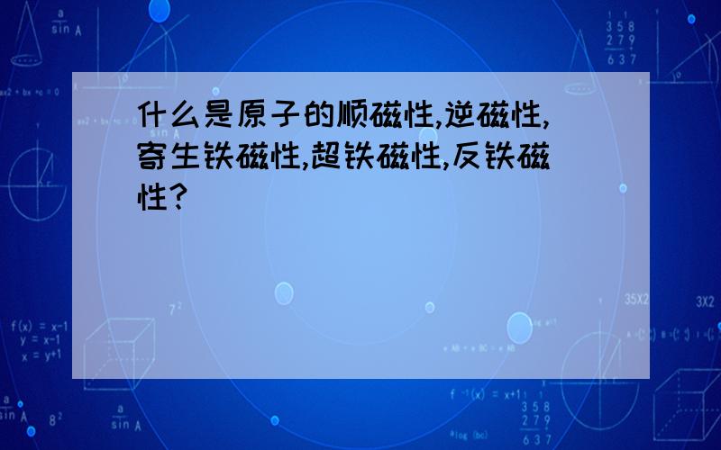 什么是原子的顺磁性,逆磁性,寄生铁磁性,超铁磁性,反铁磁性?