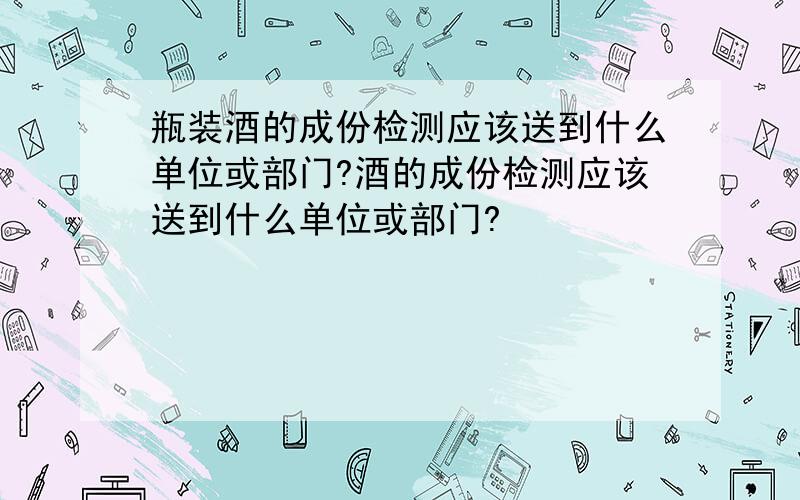 瓶装酒的成份检测应该送到什么单位或部门?酒的成份检测应该送到什么单位或部门?