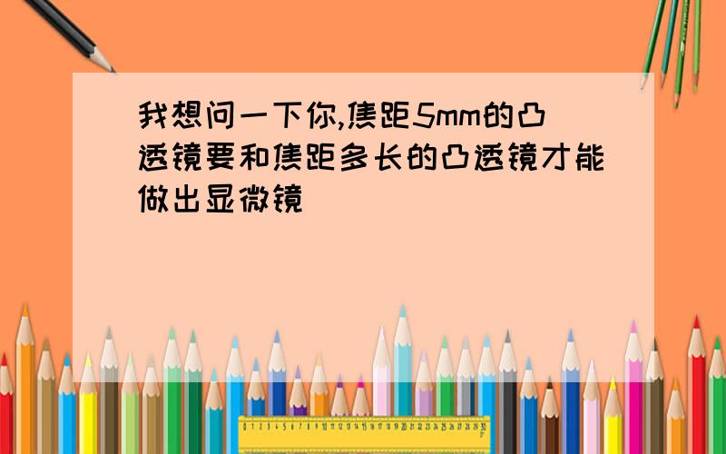 我想问一下你,焦距5mm的凸透镜要和焦距多长的凸透镜才能做出显微镜