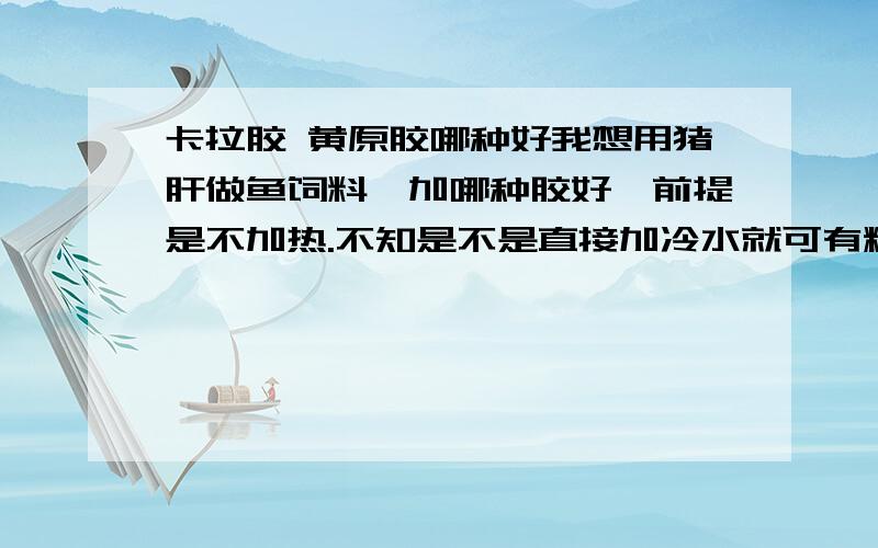 卡拉胶 黄原胶哪种好我想用猪肝做鱼饲料,加哪种胶好,前提是不加热.不知是不是直接加冷水就可有粘合力?