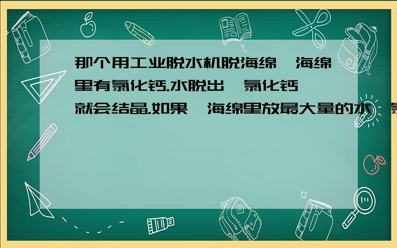 那个用工业脱水机脱海绵,海绵里有氯化钙.水脱出,氯化钙,就会结晶.如果,海绵里放最大量的水,氯化钙那个用工业脱水机脱海绵,海绵里有氯化钙.水脱出,氯化钙,就会结晶.如果,海绵里放最大量