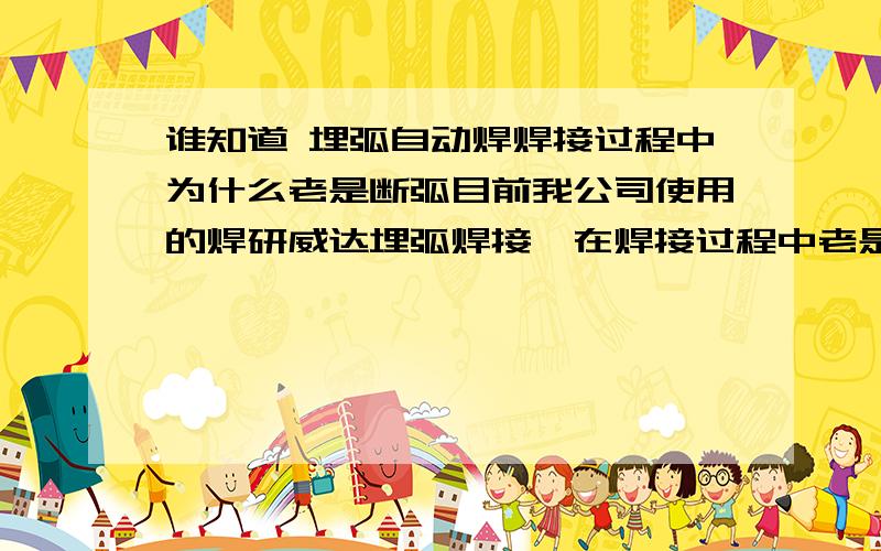 谁知道 埋弧自动焊焊接过程中为什么老是断弧目前我公司使用的焊研威达埋弧焊接,在焊接过程中老是断弧,必须重新起弧,在焊接H型钢时,10米的构件有时候灭火数10次.请问是不是哪个电器元