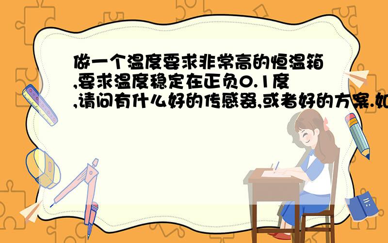 做一个温度要求非常高的恒温箱,要求温度稳定在正负0.1度,请问有什么好的传感器,或者好的方案.如果达不到这么高要求,正负0.3的解决方案有没有.现在不考虑其他影响,只考虑电路方面的影响