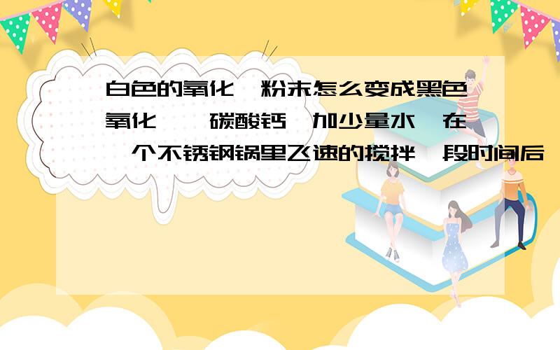 白色的氧化镁粉末怎么变成黑色氧化镁、碳酸钙,加少量水,在一个不锈钢锅里飞速的搅拌一段时间后,锅底的混合物变成黑色,表面却没有,试问这黑色物质是什么?发生了什么反应了?单单碳酸钙