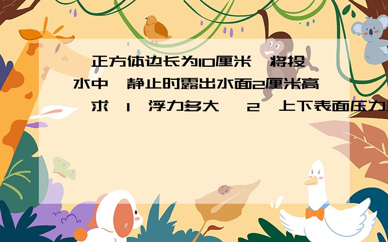 一正方体边长为10厘米、将投水中,静止时露出水面2厘米高、求【1】浮力多大 【2】上下表面压力差多大