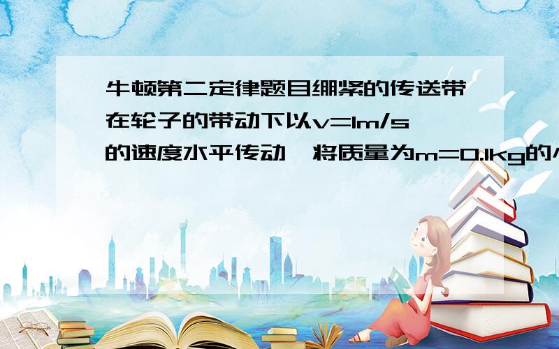 牛顿第二定律题目绷紧的传送带在轮子的带动下以v=1m/s的速度水平传动,将质量为m=0.1kg的小滑块轻放到传送带的一端,若滑快与传送带间的动摩擦因数为0.1,传送带两端间距L=2.5m.(1)求从传送带