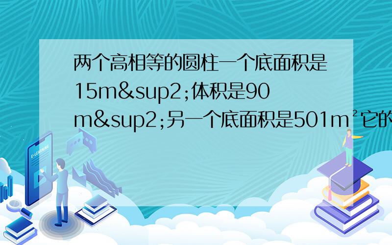 两个高相等的圆柱一个底面积是15m²体积是90m²另一个底面积是501m²它的体积是多少?两个高相等的圆柱一个底面积是15m²体积是90m³另一个底面积是50m²它的体积是多少？