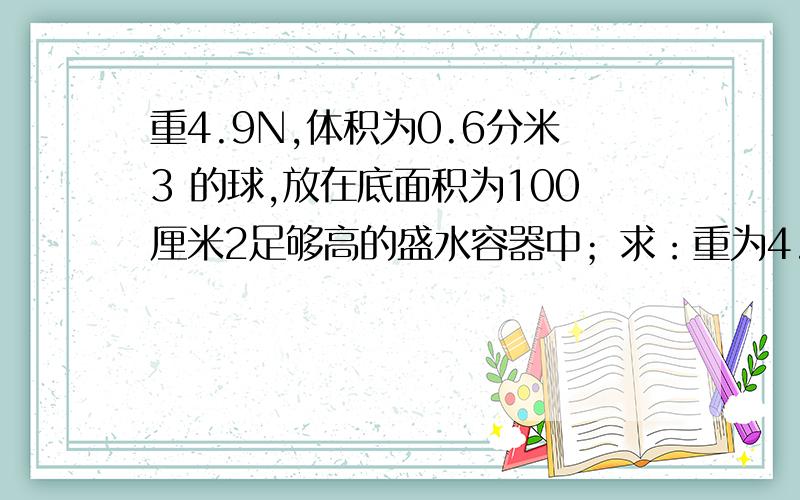 重4.9N,体积为0.6分米3 的球,放在底面积为100厘米2足够高的盛水容器中；求：重为4.9N,体积为0.6分米3 的球,放在底面积为100厘米2足够高的盛水容器中；求：（1）球静止后受到的浮力；（2）放