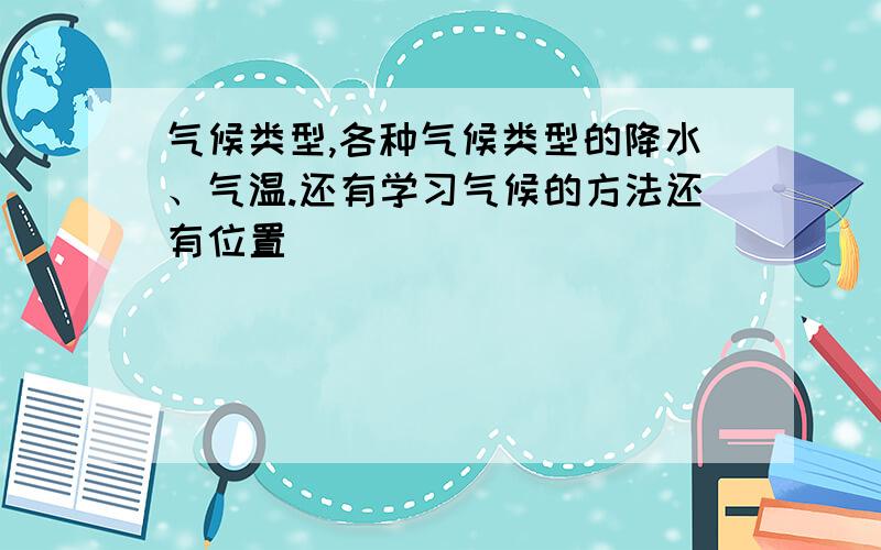 气候类型,各种气候类型的降水、气温.还有学习气候的方法还有位置