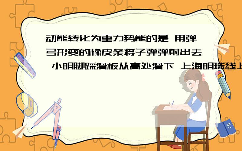 动能转化为重力势能的是 用弹弓形变的橡皮条将子弹弹射出去 小明脚踩滑板从高处滑下 上海明珠线上的动能转化为重力势能的是用弹弓形变的橡皮条将子弹弹射出去小明脚踩滑板从高处滑