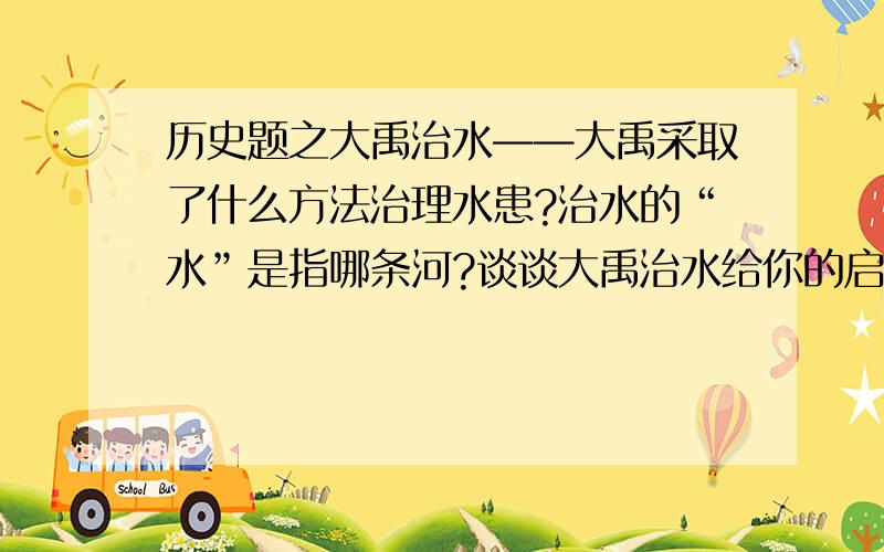 历史题之大禹治水——大禹采取了什么方法治理水患?治水的“水”是指哪条河?谈谈大禹治水给你的启示.“大禹治水”是造福于炎黄子孙的伟大功业,对中华民族做出了巨大贡献.回答：（1）