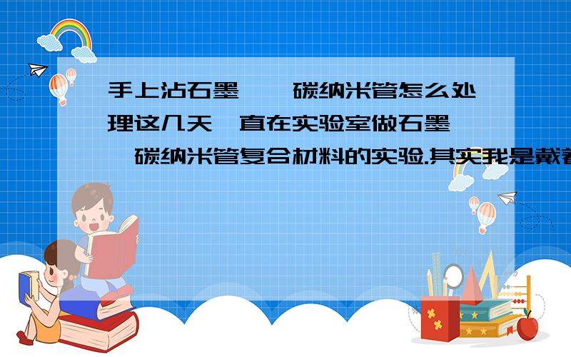 手上沾石墨烯,碳纳米管怎么处理这几天一直在实验室做石墨烯,碳纳米管复合材料的实验.其实我是戴着手套的,但是今天却发现手上沾了一些黑黑的东西,怎么洗也洗不掉.求处理办法!