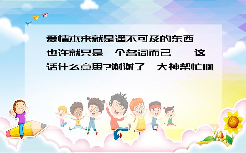 爱情本来就是遥不可及的东西、也许就只是一个名词而已、、这话什么意思?谢谢了,大神帮忙啊