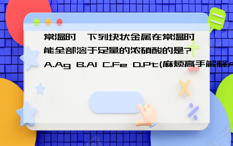 常温时,下列块状金属在常温时能全部溶于足量的浓硝酸的是?A.Ag B.Al C.Fe D.Pt(麻烦高手解释A,D选哪个?