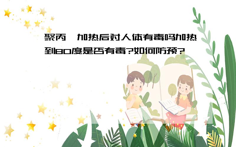 聚丙烯加热后对人体有毒吗加热到80度是否有毒?如何防预?